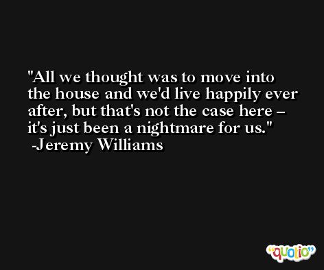 All we thought was to move into the house and we'd live happily ever after, but that's not the case here – it's just been a nightmare for us. -Jeremy Williams