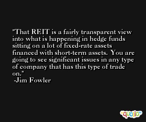 That REIT is a fairly transparent view into what is happening in hedge funds sitting on a lot of fixed-rate assets financed with short-term assets. You are going to see significant issues in any type of company that has this type of trade on. -Jim Fowler
