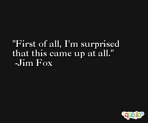 First of all, I'm surprised that this came up at all. -Jim Fox