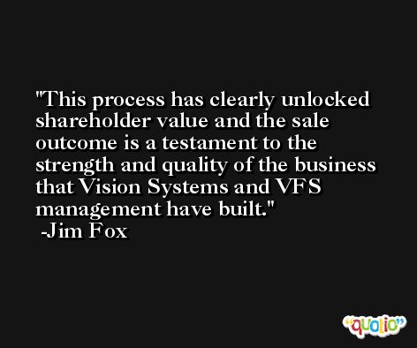 This process has clearly unlocked shareholder value and the sale outcome is a testament to the strength and quality of the business that Vision Systems and VFS management have built. -Jim Fox