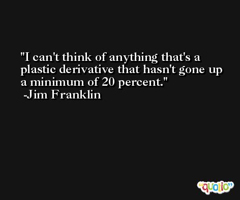 I can't think of anything that's a plastic derivative that hasn't gone up a minimum of 20 percent. -Jim Franklin