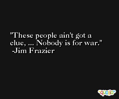 These people ain't got a clue, ... Nobody is for war. -Jim Frazier