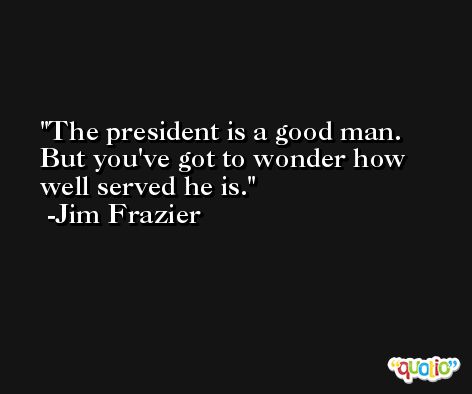 The president is a good man. But you've got to wonder how well served he is. -Jim Frazier