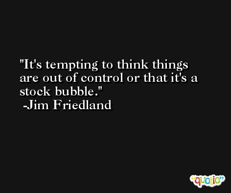 It's tempting to think things are out of control or that it's a stock bubble. -Jim Friedland