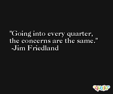 Going into every quarter, the concerns are the same. -Jim Friedland