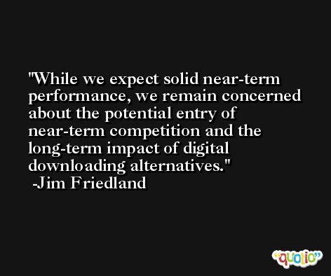 While we expect solid near-term performance, we remain concerned about the potential entry of near-term competition and the long-term impact of digital downloading alternatives. -Jim Friedland