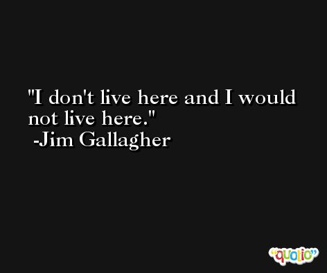 I don't live here and I would not live here. -Jim Gallagher