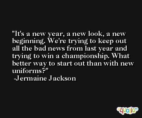 It's a new year, a new look, a new beginning. We're trying to keep out all the bad news from last year and trying to win a championship. What better way to start out than with new uniforms? -Jermaine Jackson