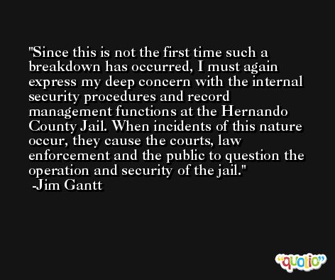Since this is not the first time such a breakdown has occurred, I must again express my deep concern with the internal security procedures and record management functions at the Hernando County Jail. When incidents of this nature occur, they cause the courts, law enforcement and the public to question the operation and security of the jail. -Jim Gantt