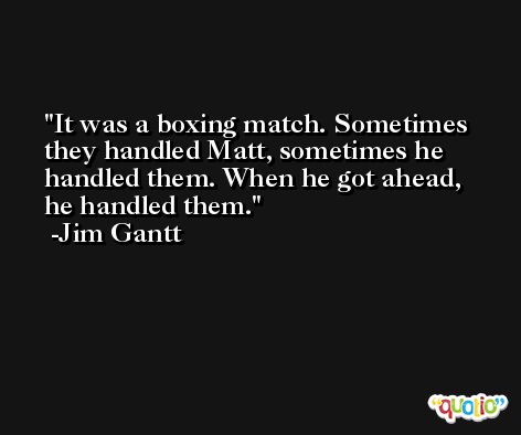It was a boxing match. Sometimes they handled Matt, sometimes he handled them. When he got ahead, he handled them. -Jim Gantt