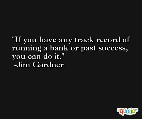 If you have any track record of running a bank or past success, you can do it. -Jim Gardner