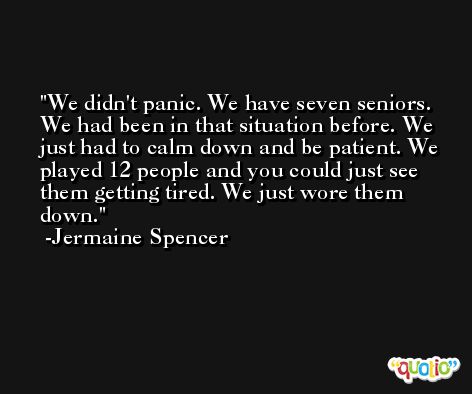 We didn't panic. We have seven seniors. We had been in that situation before. We just had to calm down and be patient. We played 12 people and you could just see them getting tired. We just wore them down. -Jermaine Spencer