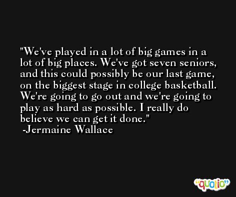 We've played in a lot of big games in a lot of big places. We've got seven seniors, and this could possibly be our last game, on the biggest stage in college basketball. We're going to go out and we're going to play as hard as possible. I really do believe we can get it done. -Jermaine Wallace