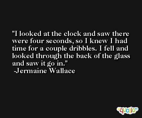I looked at the clock and saw there were four seconds, so I knew I had time for a couple dribbles. I fell and looked through the back of the glass and saw it go in. -Jermaine Wallace