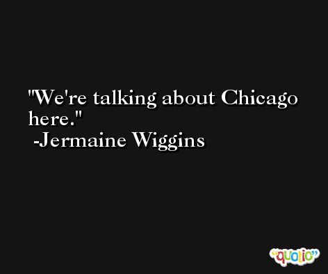 We're talking about Chicago here. -Jermaine Wiggins