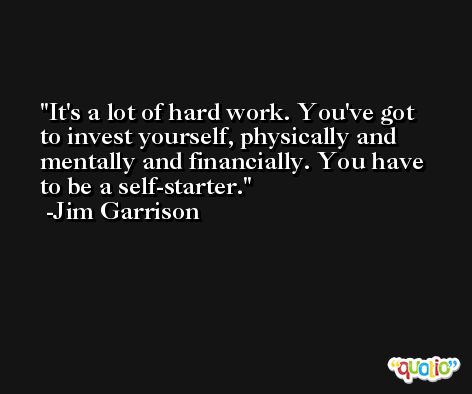 It's a lot of hard work. You've got to invest yourself, physically and mentally and financially. You have to be a self-starter. -Jim Garrison
