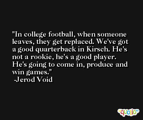 In college football, when someone leaves, they get replaced. We've got a good quarterback in Kirsch. He's not a rookie, he's a good player. He's going to come in, produce and win games. -Jerod Void