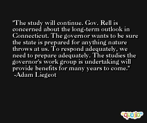 The study will continue. Gov. Rell is concerned about the long-term outlook in Connecticut. The governor wants to be sure the state is prepared for anything nature throws at us. To respond adequately, we need to prepare adequately. The studies the governor's work group is undertaking will provide benefits for many years to come. -Adam Liegeot
