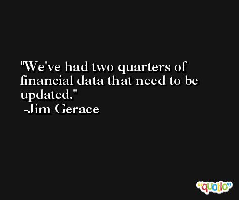 We've had two quarters of financial data that need to be updated. -Jim Gerace