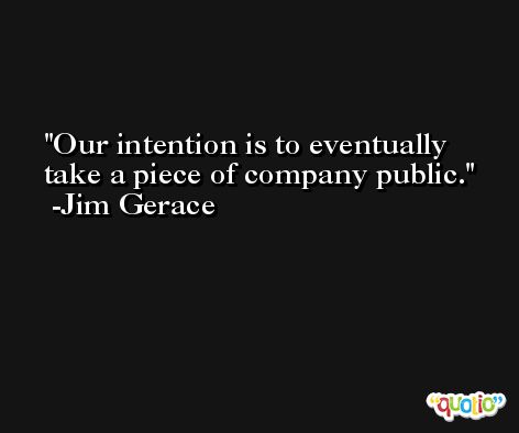 Our intention is to eventually take a piece of company public. -Jim Gerace