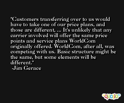 Customers transferring over to us would have to take one of our price plans, and those are different, ... It's unlikely that any carrier involved will offer the same price points and service plans WorldCom originally offered. WorldCom, after all, was competing with us. Basic structure might be the same, but some elements will be different. -Jim Gerace