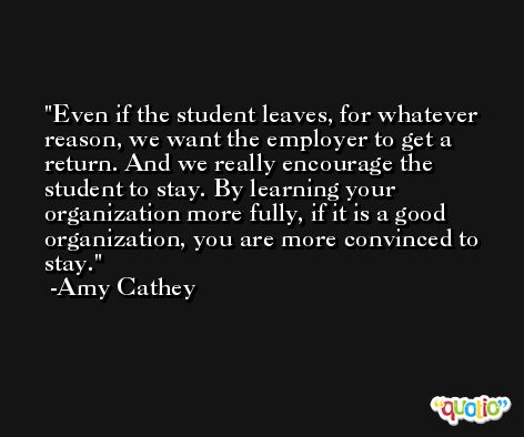 Even if the student leaves, for whatever reason, we want the employer to get a return. And we really encourage the student to stay. By learning your organization more fully, if it is a good organization, you are more convinced to stay. -Amy Cathey