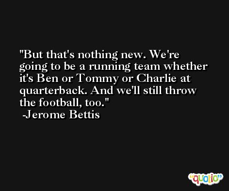 But that's nothing new. We're going to be a running team whether it's Ben or Tommy or Charlie at quarterback. And we'll still throw the football, too. -Jerome Bettis