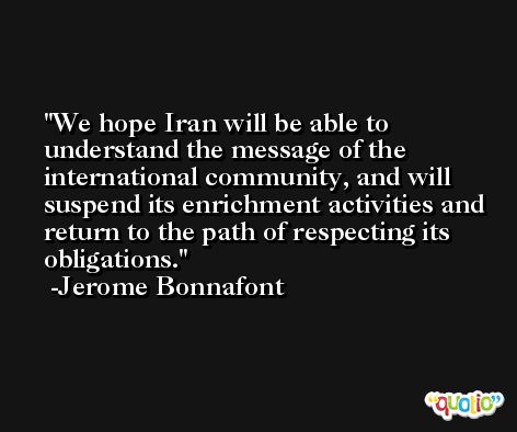 We hope Iran will be able to understand the message of the international community, and will suspend its enrichment activities and return to the path of respecting its obligations. -Jerome Bonnafont