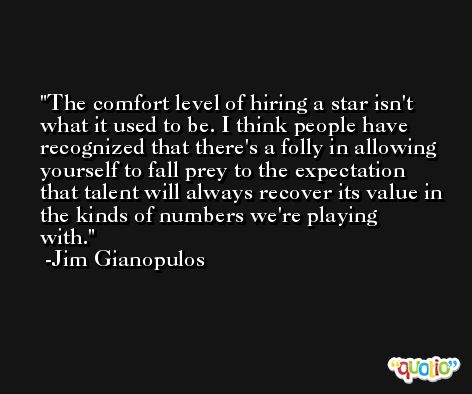 The comfort level of hiring a star isn't what it used to be. I think people have recognized that there's a folly in allowing yourself to fall prey to the expectation that talent will always recover its value in the kinds of numbers we're playing with. -Jim Gianopulos