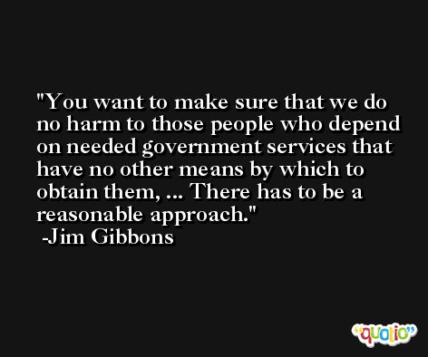 You want to make sure that we do no harm to those people who depend on needed government services that have no other means by which to obtain them, ... There has to be a reasonable approach. -Jim Gibbons