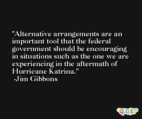 Alternative arrangements are an important tool that the federal government should be encouraging in situations such as the one we are experiencing in the aftermath of Hurricane Katrina. -Jim Gibbons