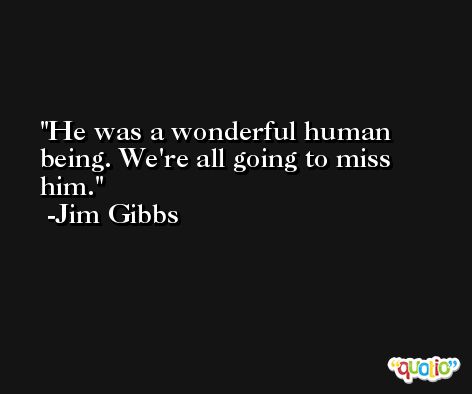 He was a wonderful human being. We're all going to miss him. -Jim Gibbs