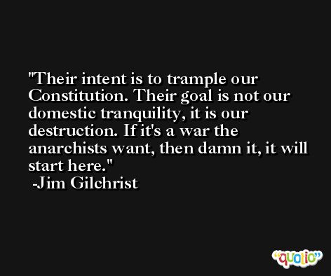 Their intent is to trample our Constitution. Their goal is not our domestic tranquility, it is our destruction. If it's a war the anarchists want, then damn it, it will start here. -Jim Gilchrist