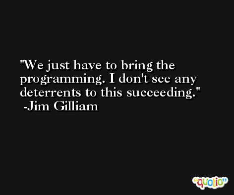 We just have to bring the programming. I don't see any deterrents to this succeeding. -Jim Gilliam