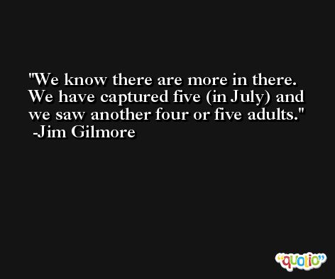 We know there are more in there. We have captured five (in July) and we saw another four or five adults. -Jim Gilmore