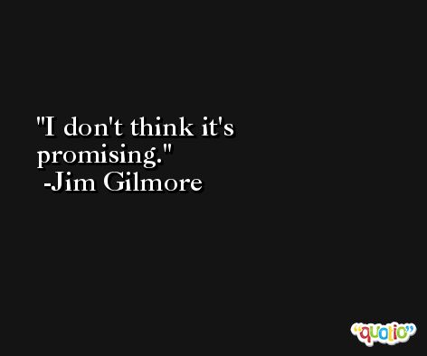 I don't think it's promising. -Jim Gilmore