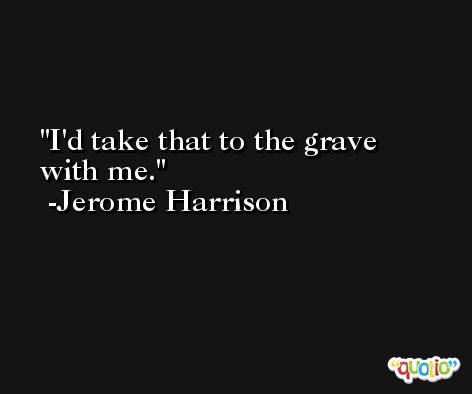 I'd take that to the grave with me. -Jerome Harrison