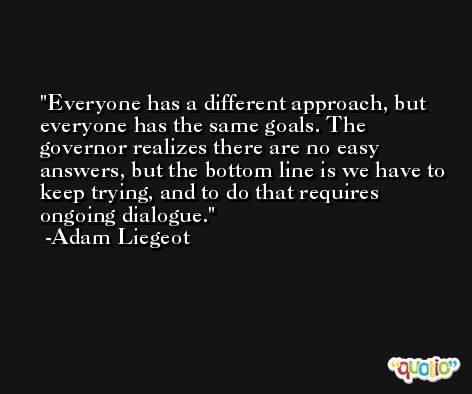 Everyone has a different approach, but everyone has the same goals. The governor realizes there are no easy answers, but the bottom line is we have to keep trying, and to do that requires ongoing dialogue. -Adam Liegeot