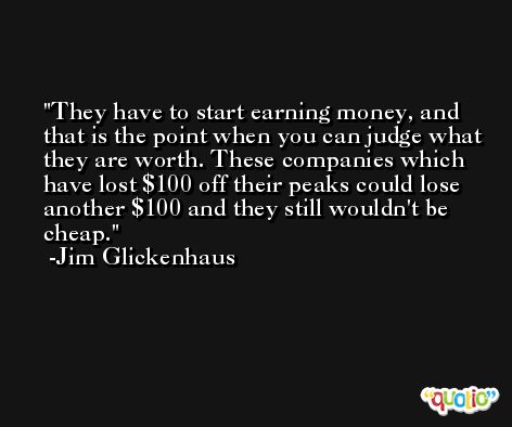 They have to start earning money, and that is the point when you can judge what they are worth. These companies which have lost $100 off their peaks could lose another $100 and they still wouldn't be cheap. -Jim Glickenhaus