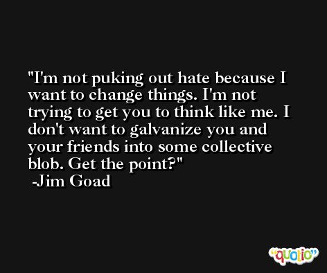 I'm not puking out hate because I want to change things. I'm not trying to get you to think like me. I don't want to galvanize you and your friends into some collective blob. Get the point? -Jim Goad