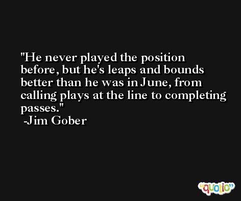 He never played the position before, but he's leaps and bounds better than he was in June, from calling plays at the line to completing passes. -Jim Gober