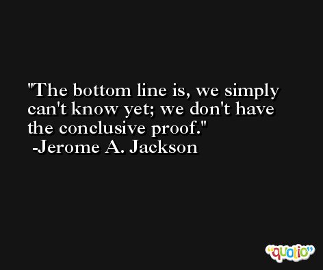 The bottom line is, we simply can't know yet; we don't have the conclusive proof. -Jerome A. Jackson