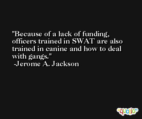 Because of a lack of funding, officers trained in SWAT are also trained in canine and how to deal with gangs. -Jerome A. Jackson