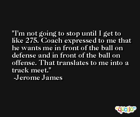 I'm not going to stop until I get to like 275. Coach expressed to me that he wants me in front of the ball on defense and in front of the ball on offense. That translates to me into a track meet. -Jerome James