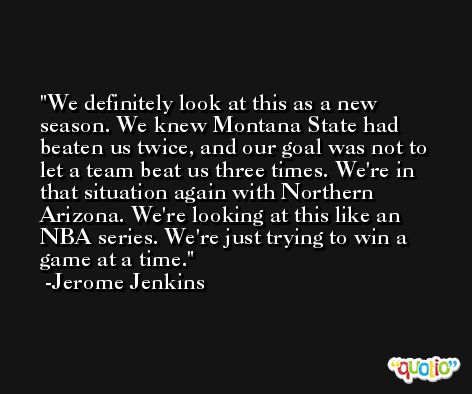 We definitely look at this as a new season. We knew Montana State had beaten us twice, and our goal was not to let a team beat us three times. We're in that situation again with Northern Arizona. We're looking at this like an NBA series. We're just trying to win a game at a time. -Jerome Jenkins