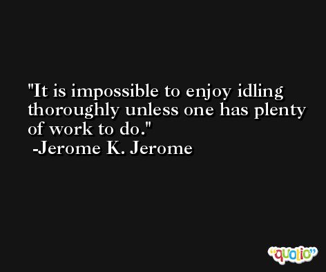 It is impossible to enjoy idling thoroughly unless one has plenty of work to do. -Jerome K. Jerome