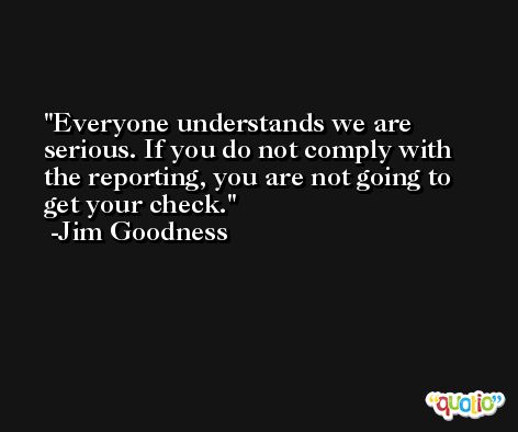 Everyone understands we are serious. If you do not comply with the reporting, you are not going to get your check. -Jim Goodness