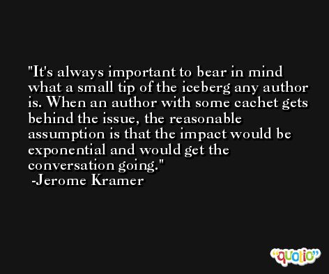 It's always important to bear in mind what a small tip of the iceberg any author is. When an author with some cachet gets behind the issue, the reasonable assumption is that the impact would be exponential and would get the conversation going. -Jerome Kramer