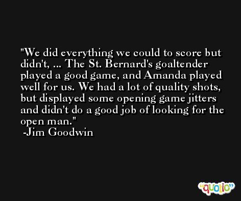 We did everything we could to score but didn't, ... The St. Bernard's goaltender played a good game, and Amanda played well for us. We had a lot of quality shots, but displayed some opening game jitters and didn't do a good job of looking for the open man. -Jim Goodwin