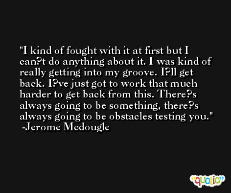 I kind of fought with it at first but I can?t do anything about it. I was kind of really getting into my groove. I?ll get back. I?ve just got to work that much harder to get back from this. There?s always going to be something, there?s always going to be obstacles testing you. -Jerome Mcdougle